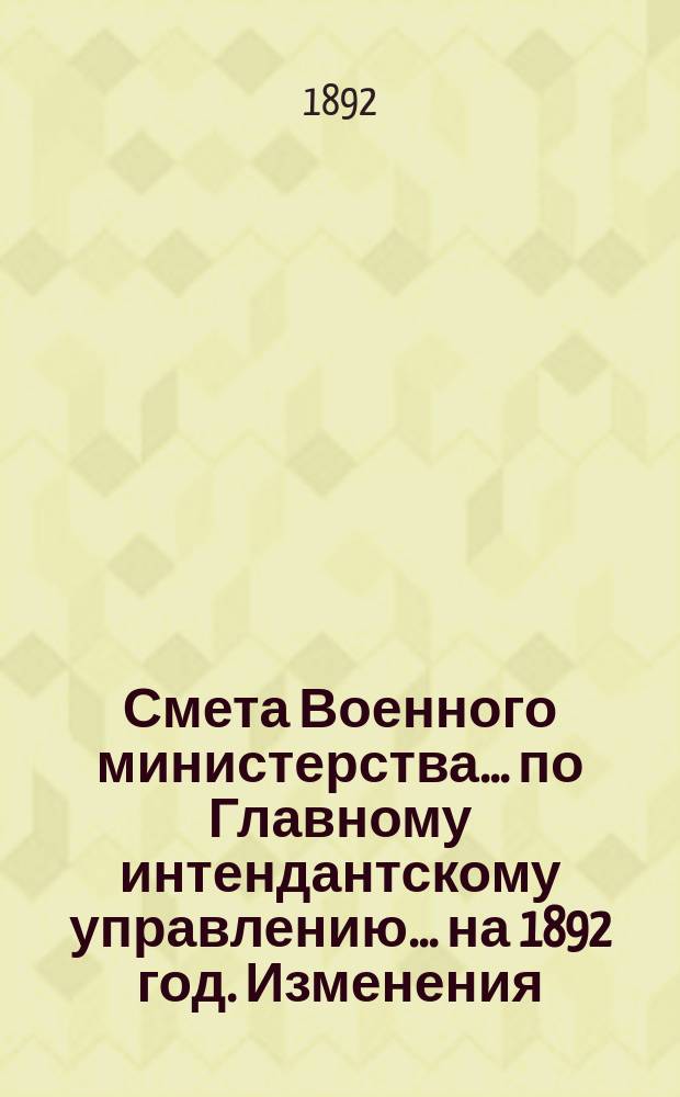 Смета Военного министерства... по Главному интендантскому управлению. ... на 1892 год. Изменения... : Изменения, последовавшие по первоначальной смете...