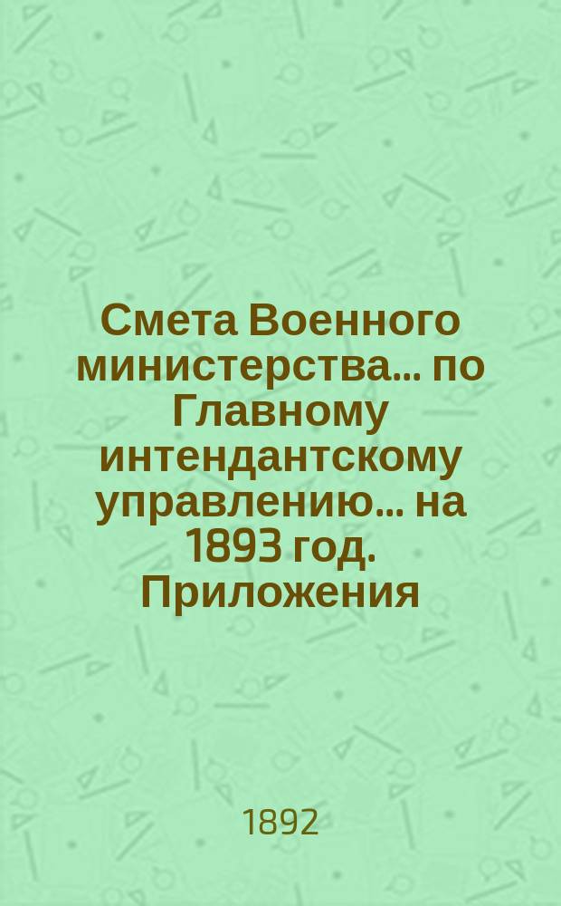 Смета Военного министерства... по Главному интендантскому управлению. ... на 1893 год. Приложения : Приложения