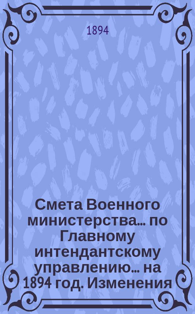 Смета Военного министерства... по Главному интендантскому управлению. ... на 1894 год. Изменения... : Изменения, последовавшие по первоначальной смете...