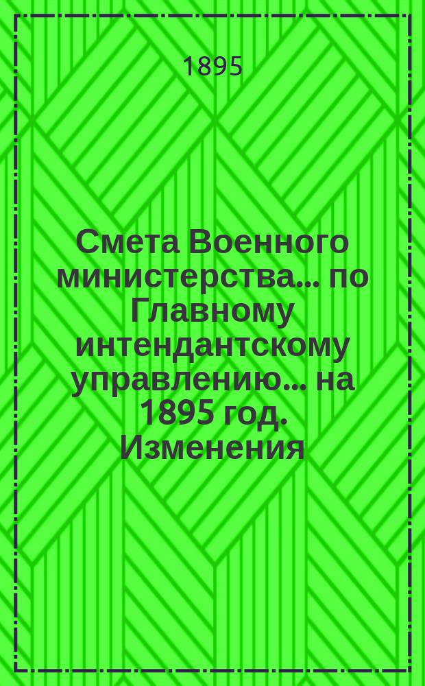 Смета Военного министерства... по Главному интендантскому управлению. ... на 1895 год. Изменения... : Изменения, последовавшие по первоначальной смете...