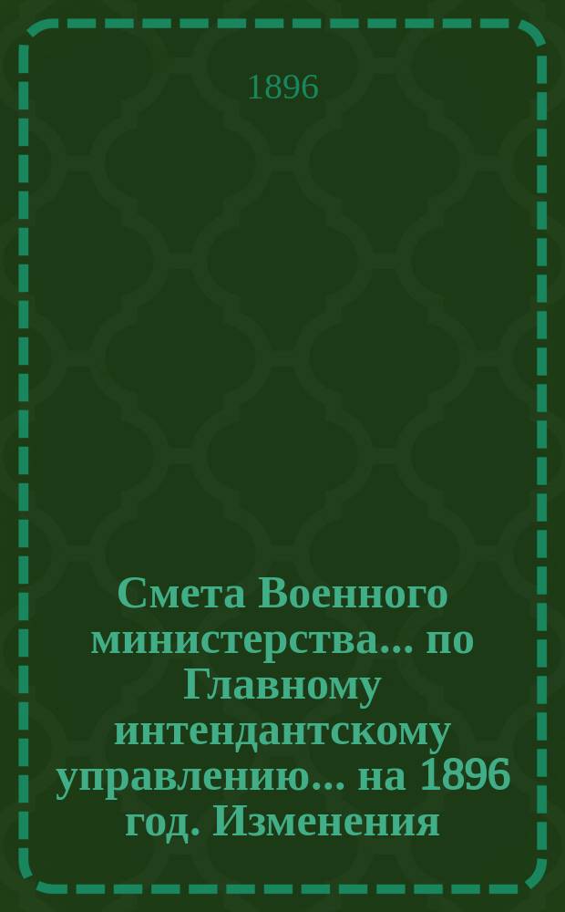 Смета Военного министерства... по Главному интендантскому управлению. ... на 1896 год. Изменения... : Изменения, последовавшие по первоначальной смете...