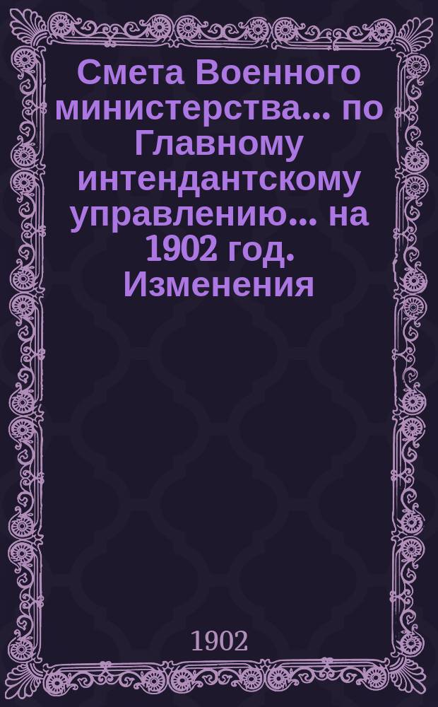 Смета Военного министерства... по Главному интендантскому управлению. ... на 1902 год. Изменения... : Изменения, последовавшие по первоначальной смете...