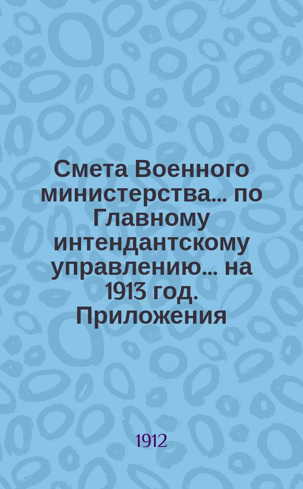 Смета Военного министерства... по Главному интендантскому управлению. ... на 1913 год. Приложения : Приложения