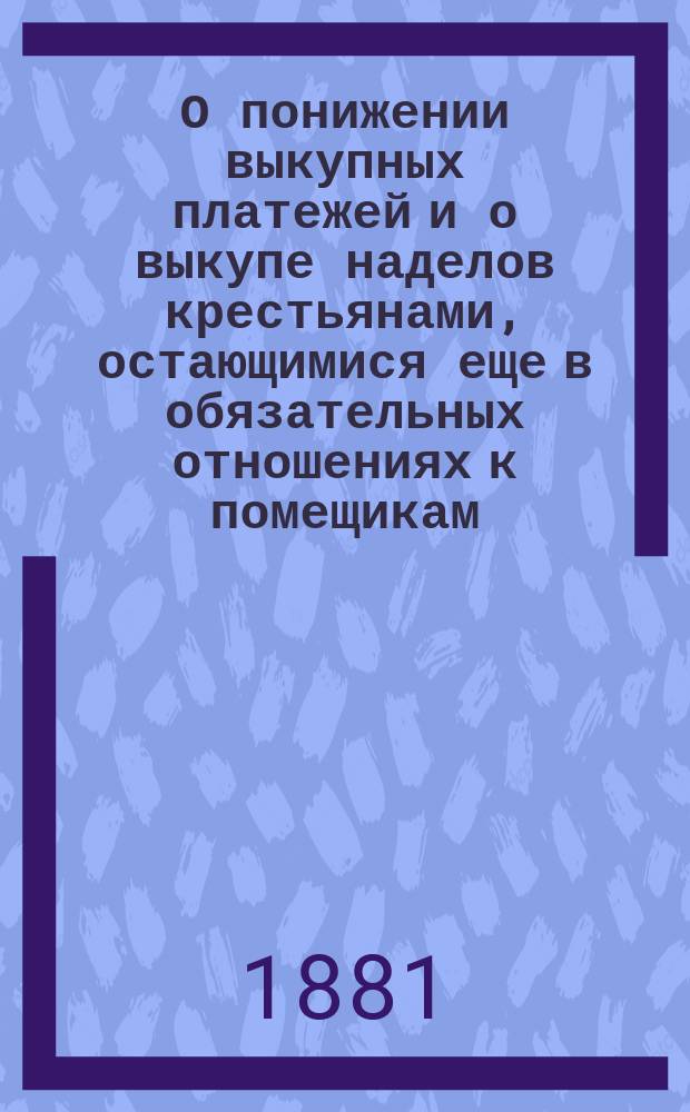 О понижении выкупных платежей и о выкупе наделов крестьянами, остающимися еще в обязательных отношениях к помещикам : По представлению М-ва фин