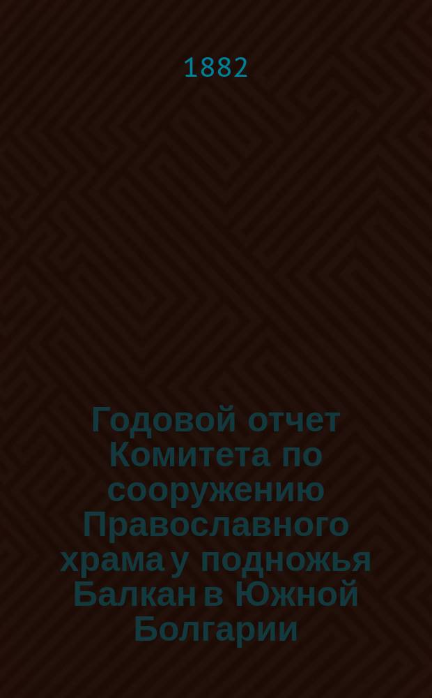 Годовой отчет Комитета по сооружению Православного храма у подножья Балкан в Южной Болгарии, для вечного поминовения воинов, павших в войну 1877-78 годов... ... за время с 1-го июня по 31 декабря 1881 г.