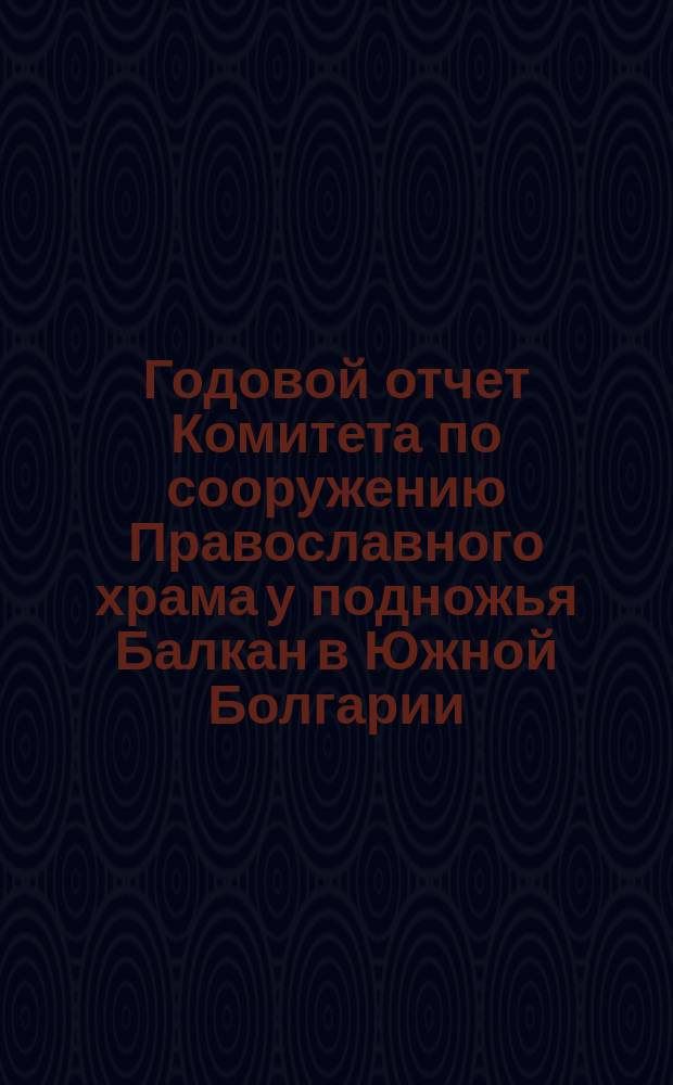 Годовой отчет Комитета по сооружению Православного храма у подножья Балкан в Южной Болгарии, для вечного поминовения воинов, павших в войну 1877-78 годов... ... по 1-е июня 1883 года