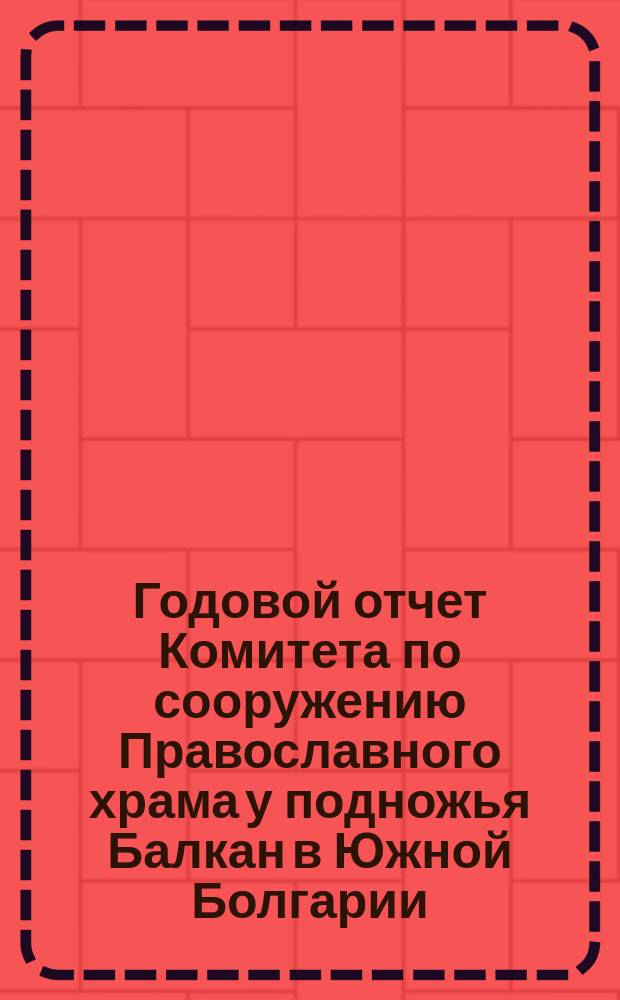 Годовой отчет Комитета по сооружению Православного храма у подножья Балкан в Южной Болгарии, для вечного поминовения воинов, павших в войну 1877-78 годов... ... по 31-е декабря 1890 года