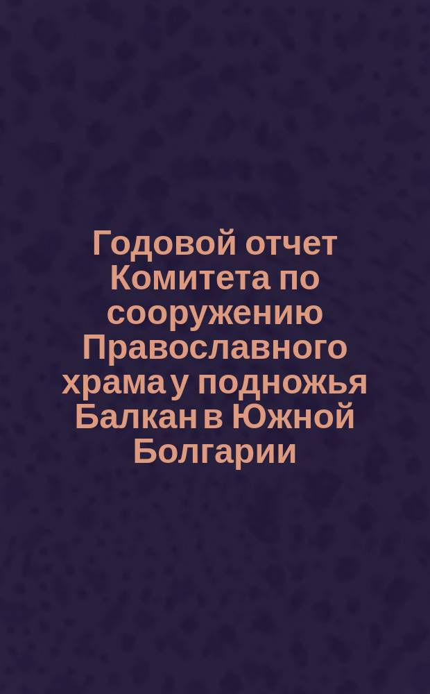 Годовой отчет Комитета по сооружению Православного храма у подножья Балкан в Южной Болгарии, для вечного поминовения воинов, павших в войну 1877-78 годов... ... по 31-е декабря 1893 г.