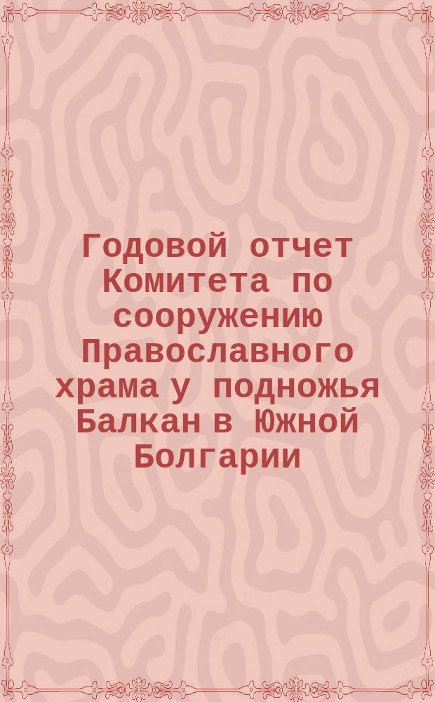 Годовой отчет Комитета по сооружению Православного храма у подножья Балкан в Южной Болгарии, для вечного поминовения воинов, павших в войну 1877-78 годов... ... по 31-е декабря 1900 г.
