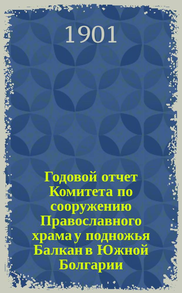 Годовой отчет Комитета по сооружению Православного храма у подножья Балкан в Южной Болгарии, для вечного поминовения воинов, павших в войну 1877-78 годов... ... по 31-е декабря 1900 г.