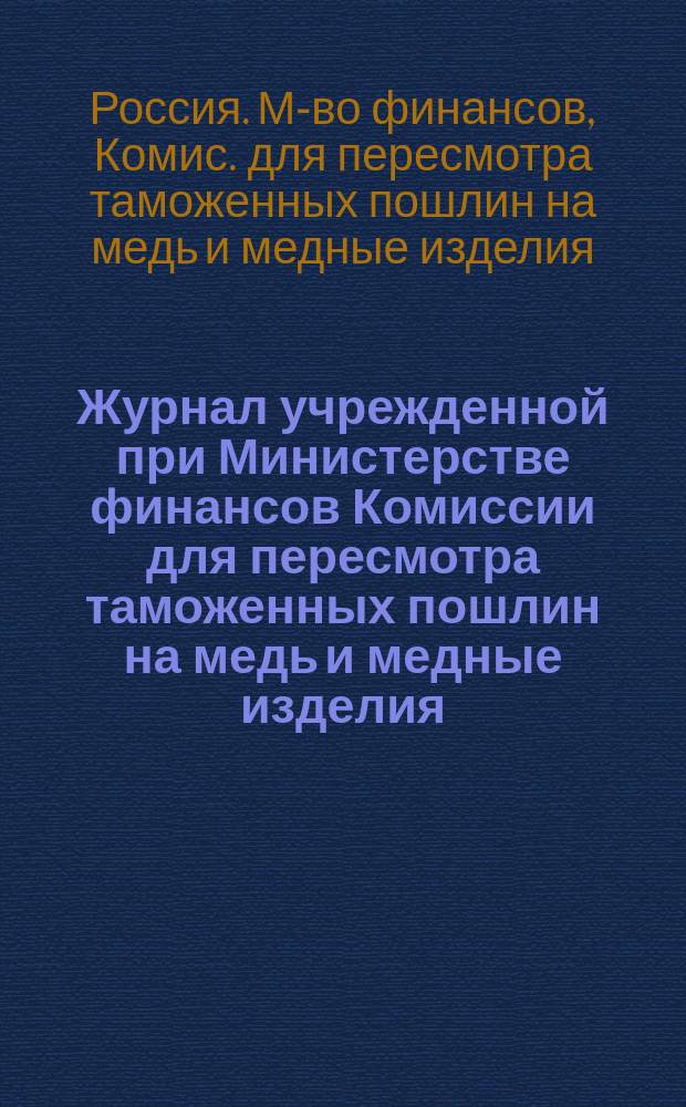Журнал учрежденной при Министерстве финансов Комиссии для пересмотра таможенных пошлин на медь и медные изделия : Заседания 7, 14 и 26 окт. и 2 дек. 1881 г