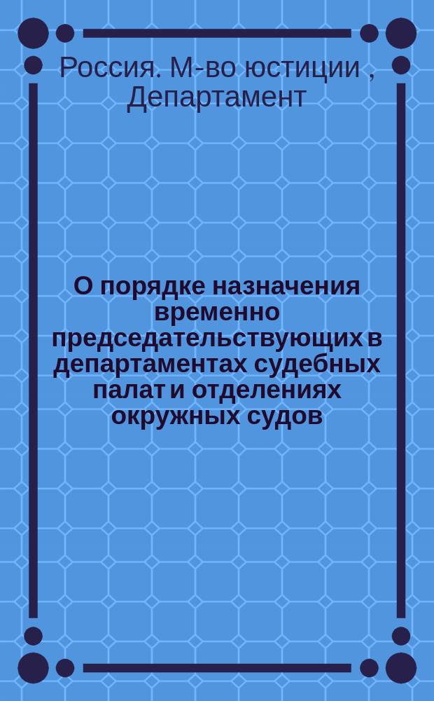 О порядке назначения временно председательствующих в департаментах судебных палат и отделениях окружных судов : Представление в Гос. совет