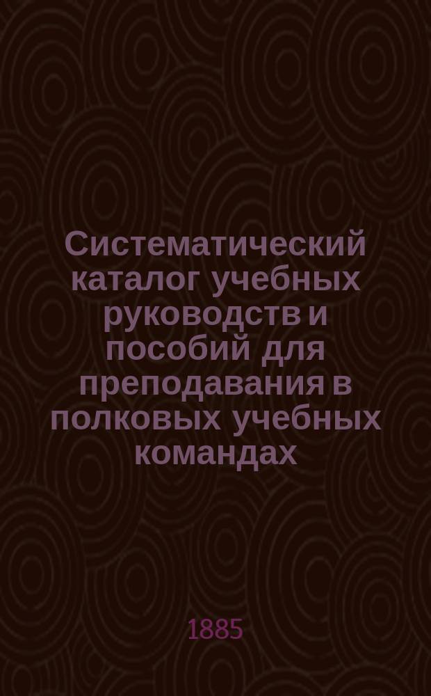 Систематический каталог учебных руководств и пособий для преподавания в полковых учебных командах, ротных, эскадронных и батарейных школах... продающихся в книжном магазине "Народная польза" в С.-Петербурге. ... на 1885-1886 учебный год