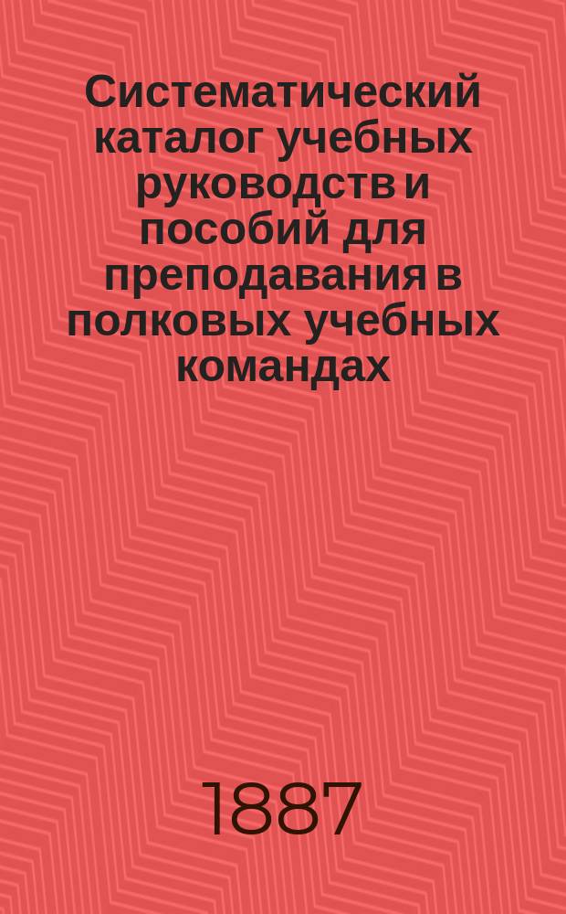 Систематический каталог учебных руководств и пособий для преподавания в полковых учебных командах, ротных, эскадронных и батарейных школах... продающихся в книжном магазине "Народная польза" в С.-Петербурге. ... на 1887-1888 учебный год