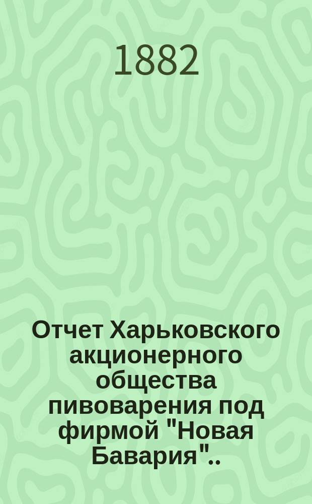 ... Отчет Харьковского акционерного общества пивоварения под фирмой "Новая Бавария"... ... за 1881 год. (7-й)