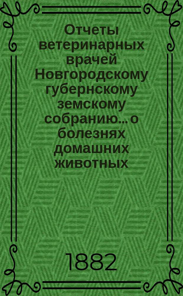 Отчеты ветеринарных врачей Новгородскому губернскому земскому собранию... о болезнях домашних животных... в 1882 году
