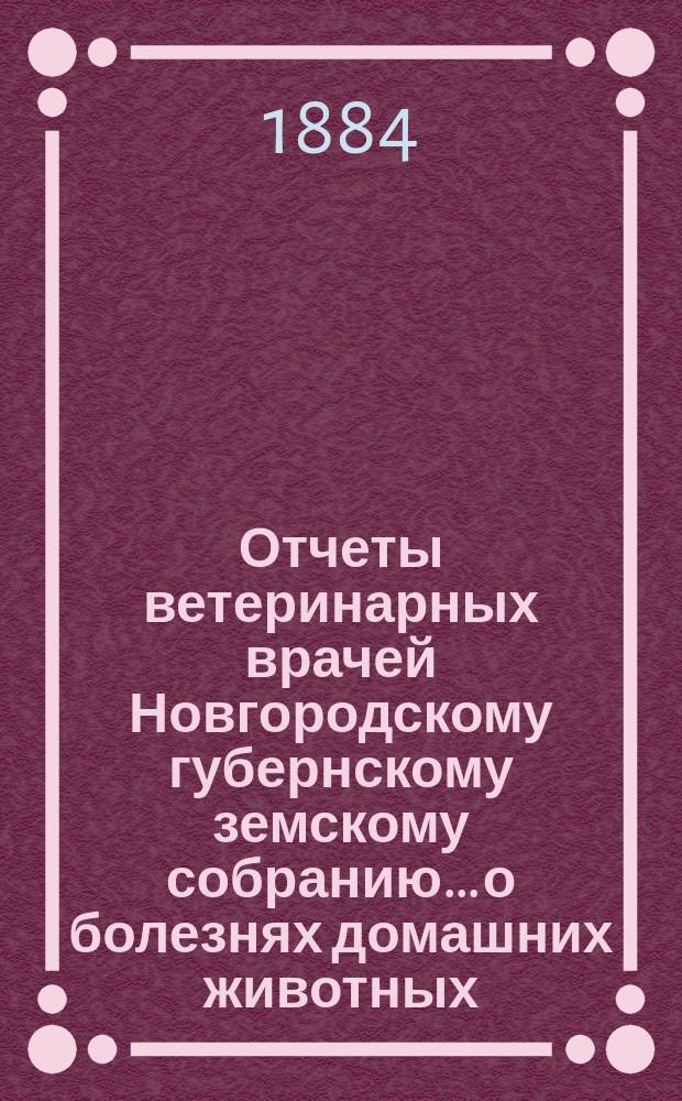 Отчеты ветеринарных врачей Новгородскому губернскому земскому собранию... о болезнях домашних животных... за 1884 год