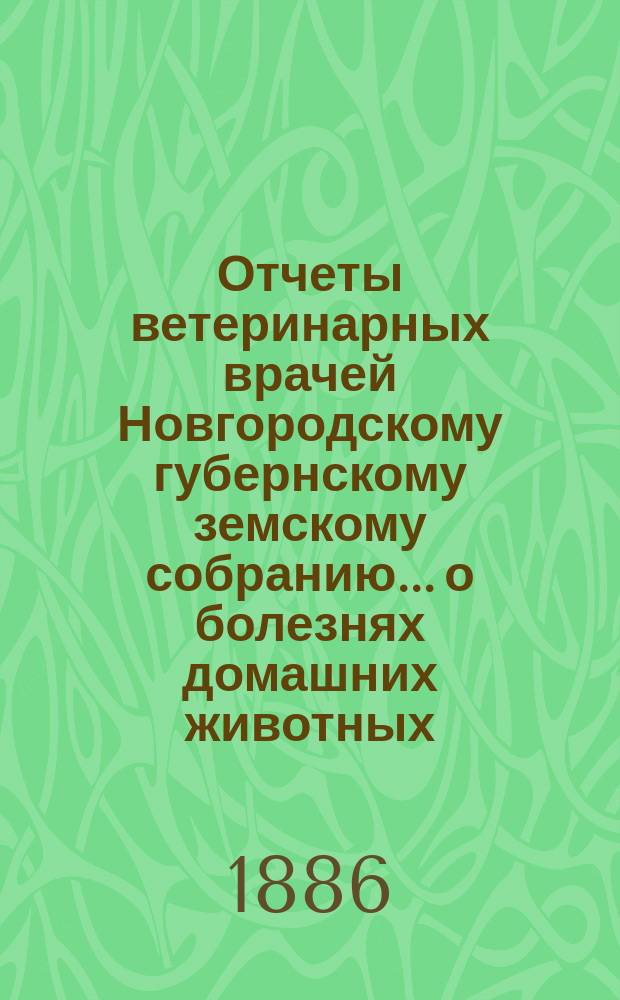 Отчеты ветеринарных врачей Новгородскому губернскому земскому собранию... о болезнях домашних животных... за 1886 год