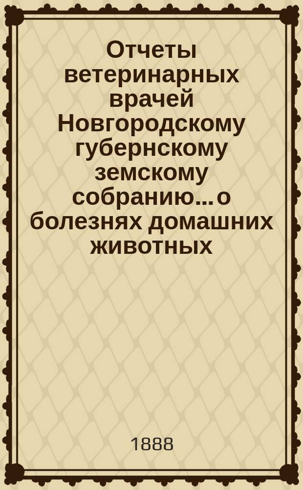 Отчеты ветеринарных врачей Новгородскому губернскому земскому собранию... о болезнях домашних животных... за 1888 год