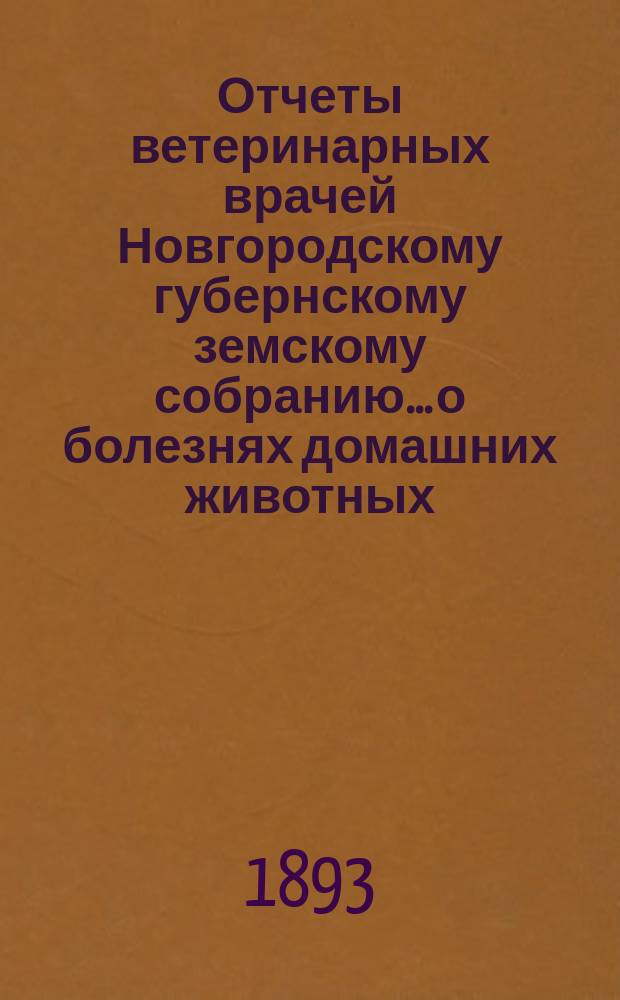 Отчеты ветеринарных врачей Новгородскому губернскому земскому собранию... о болезнях домашних животных... за 1893 год