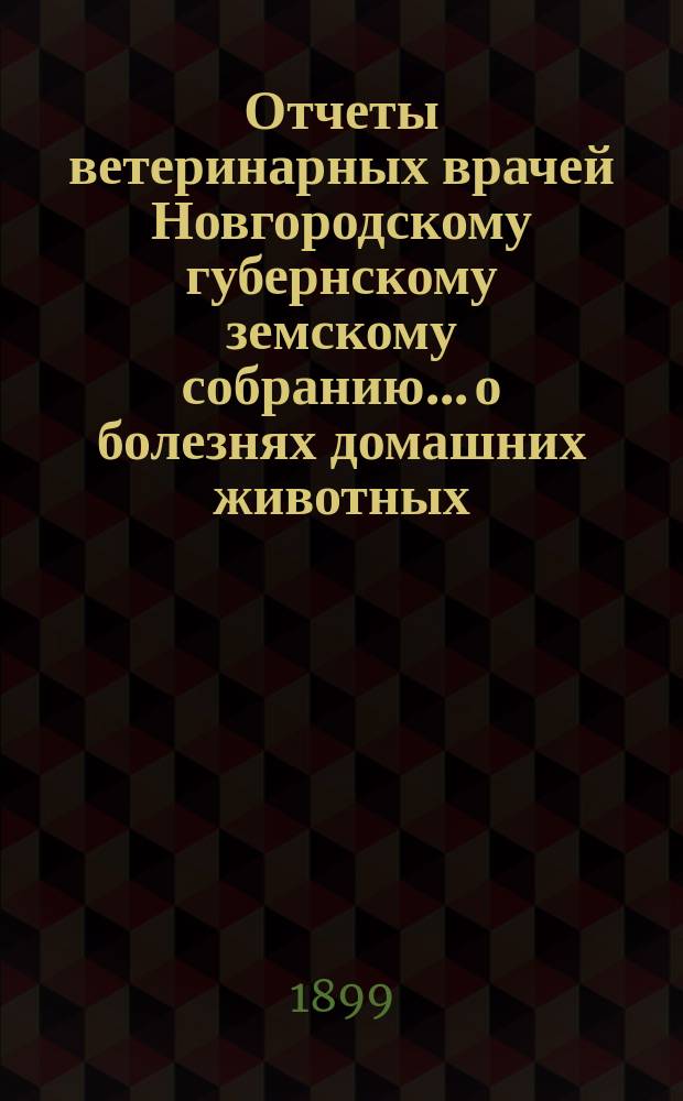 Отчеты ветеринарных врачей Новгородскому губернскому земскому собранию... о болезнях домашних животных... за 1899 год