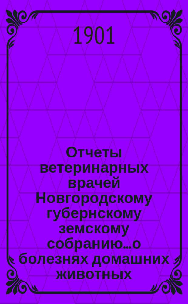 Отчеты ветеринарных врачей Новгородскому губернскому земскому собранию... о болезнях домашних животных... [за 1900-1901 год]. Сессии 1901 г.