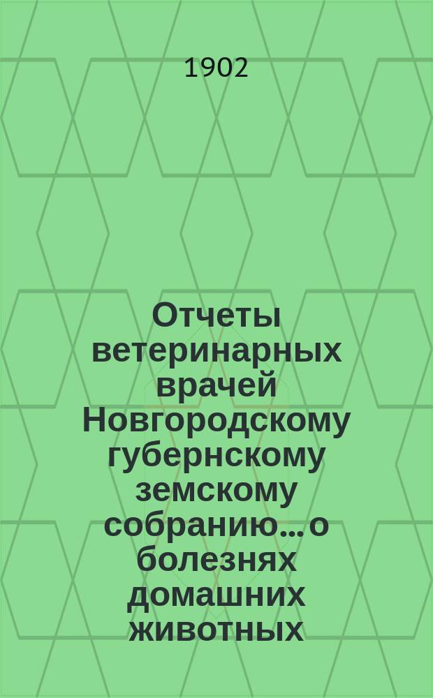 Отчеты ветеринарных врачей Новгородскому губернскому земскому собранию... о болезнях домашних животных... [за 1901-1902 год]. Сессии 1902 г.