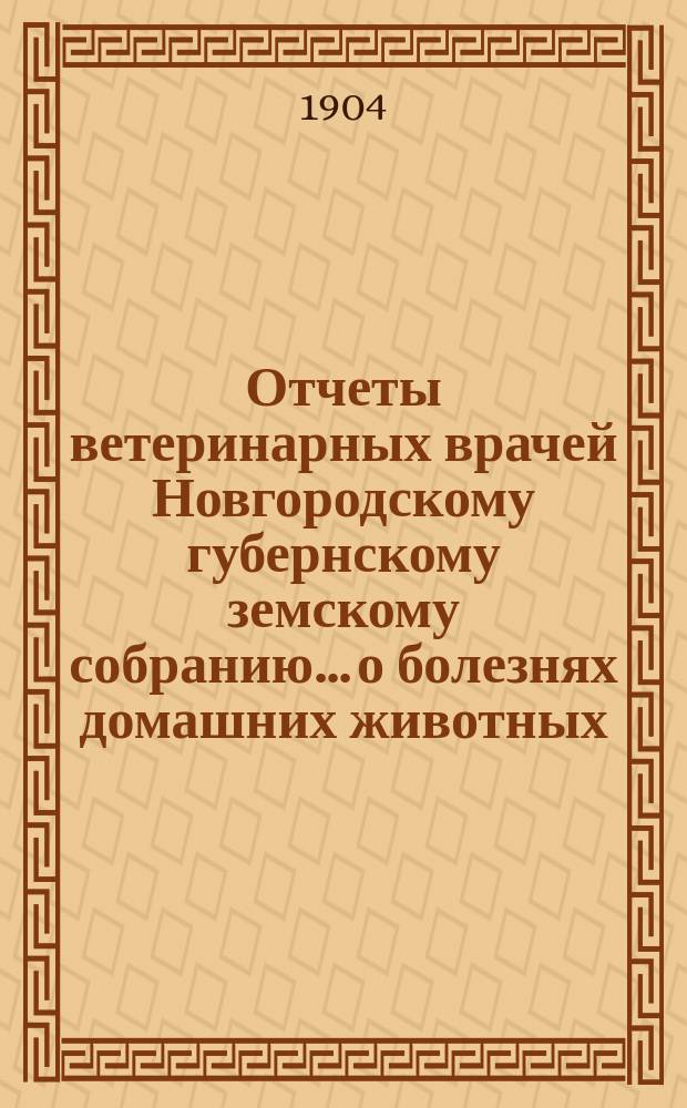 Отчеты ветеринарных врачей Новгородскому губернскому земскому собранию... о болезнях домашних животных... за 1903-1904 отчетный год. Сессии 1904 года