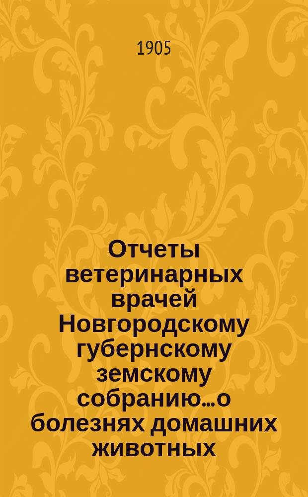 Отчеты ветеринарных врачей Новгородскому губернскому земскому собранию... о болезнях домашних животных... за 1904-1905 отчетный год. Сессии 1905 года