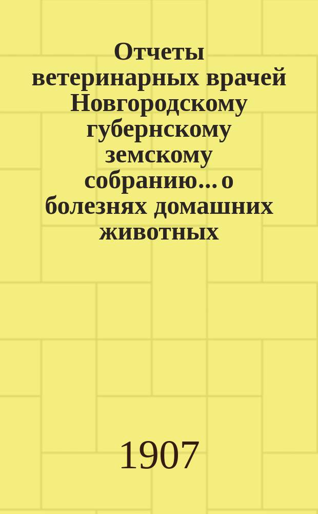 Отчеты ветеринарных врачей Новгородскому губернскому земскому собранию... о болезнях домашних животных... за 1906-1907 отчетный год. Сессии 1907 года