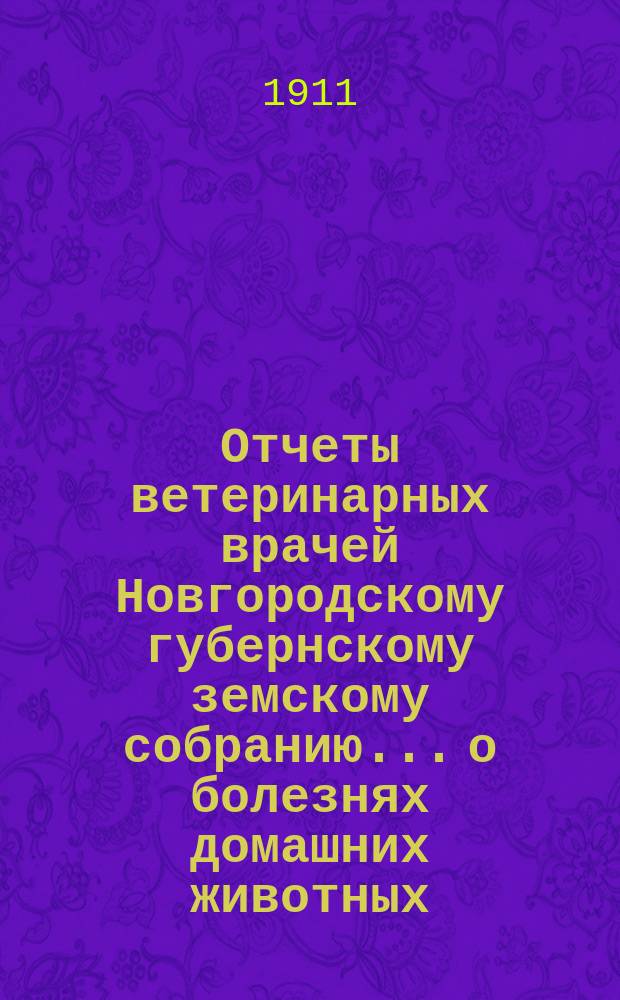 Отчеты ветеринарных врачей Новгородскому губернскому земскому собранию... о болезнях домашних животных... за 1910-1911 отчетный год. Сессии 1911 г.