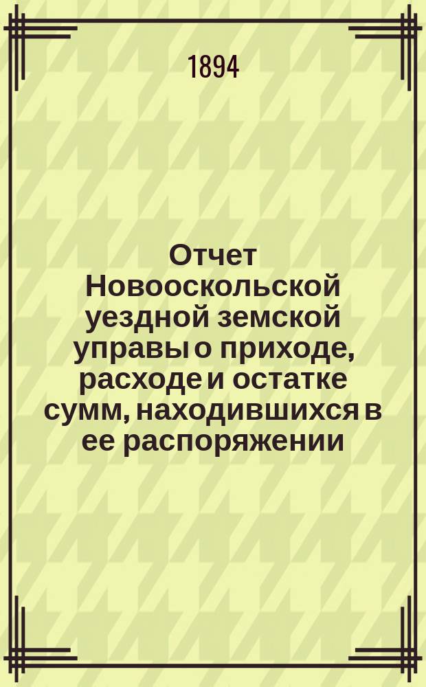 Отчет Новооскольской уездной земской управы о приходе, расходе и остатке сумм, находившихся в ее распоряжении... за 1893 год