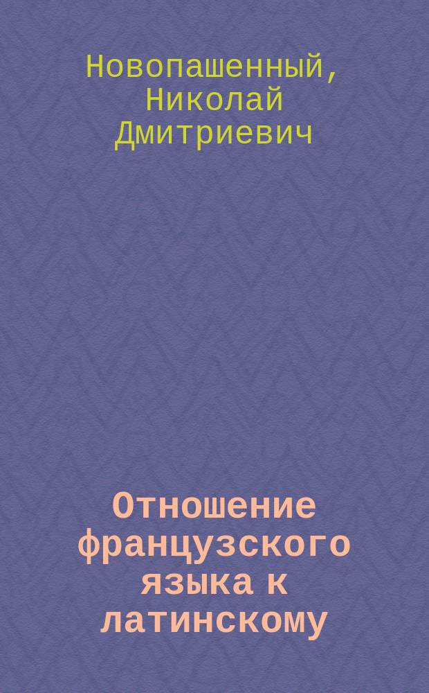 Отношение французского языка к латинскому : Пособие при изуч. фр. яз. в гимназиях : По Е. Фидлеру и Ф. Денерво излож. Н. Новопашенный