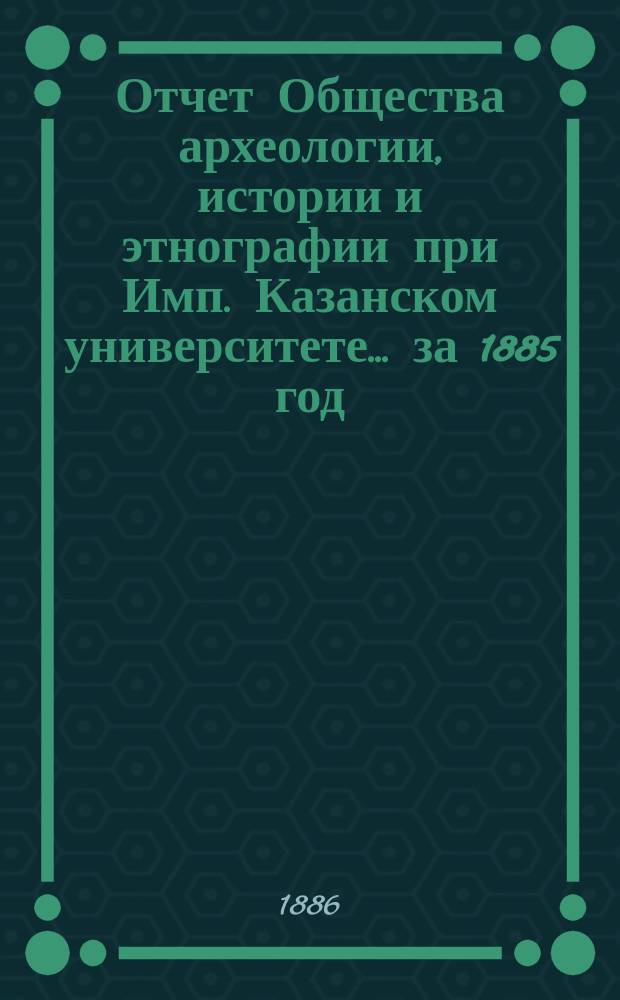 Отчет Общества археологии, истории и этнографии при Имп. Казанском университете... за 1885 год : за 1885 год, сост. секретарем Общества А.С. Архангельским
