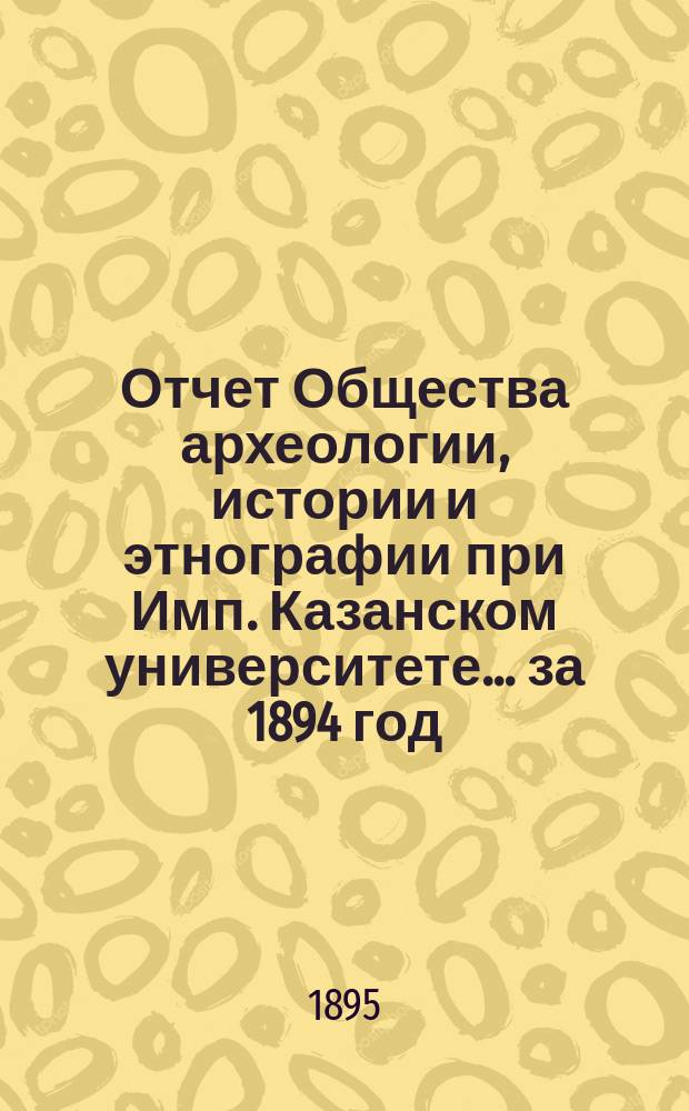 Отчет Общества археологии, истории и этнографии при Имп. Казанском университете... за 1894 год : за 1894 год, доложенный секретарем Общества Н.Ф. Катановым общему собранию 19 марта 1895 года ; Список членов О-ва к 19 марта 1895 г.