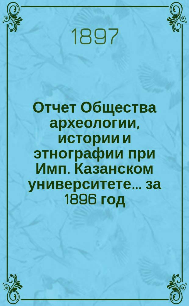 Отчет Общества археологии, истории и этнографии при Имп. Казанском университете... за 1896 год : за 1896 год, сост. секретарем Общества Э.Д. Гриммом и доложенный им общему собранию 18 марта 1897 г. ; Список членов О-ва к 8 мая 1897