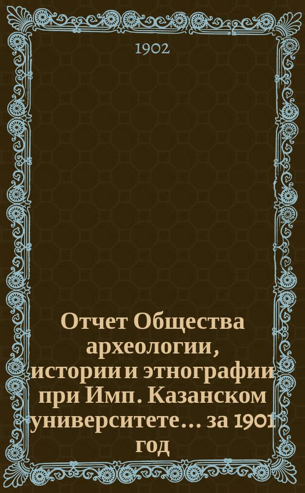 Отчет Общества археологии, истории и этнографии при Имп. Казанском университете... за 1901 год : за 1901 год, сост. секретарем Общества Н.К. Горталовым и доложенный им общему собранию 18 марта 1902 года ; Список изданий О-ва, находящихся в его складе ; Список членов О-ва