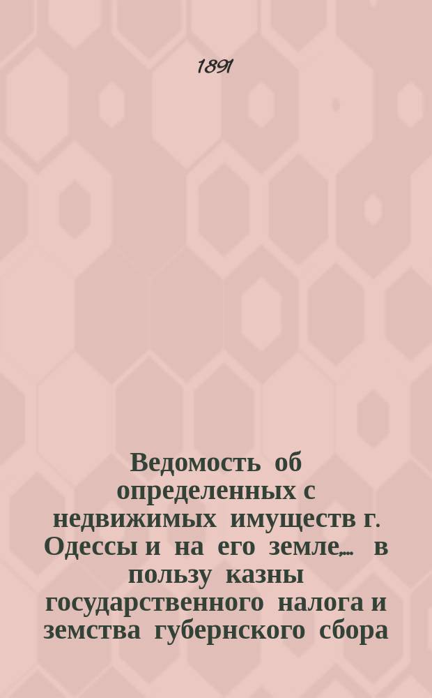 Ведомость об определенных с недвижимых имуществ г. Одессы и на его земле, ... в пользу казны государственного налога и земства губернского сбора, с обозначением причитающегося... городского оценочного сбора, с оценки определенной исполнительной оценочной коммисиею. ... на 1891 год... за сей 1891 год