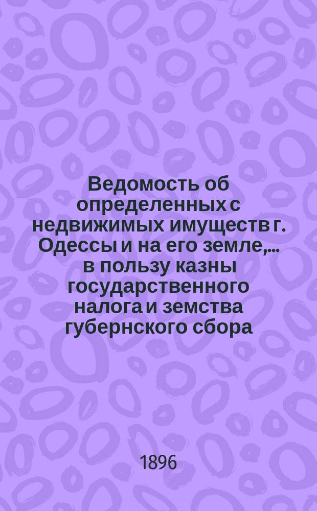 Ведомость об определенных с недвижимых имуществ г. Одессы и на его земле, ... в пользу казны государственного налога и земства губернского сбора, с обозначением причитающегося... городского оценочного сбора, с оценки определенной исполнительной оценочной коммисиею. ... на 1896 год... за сей 1896 год