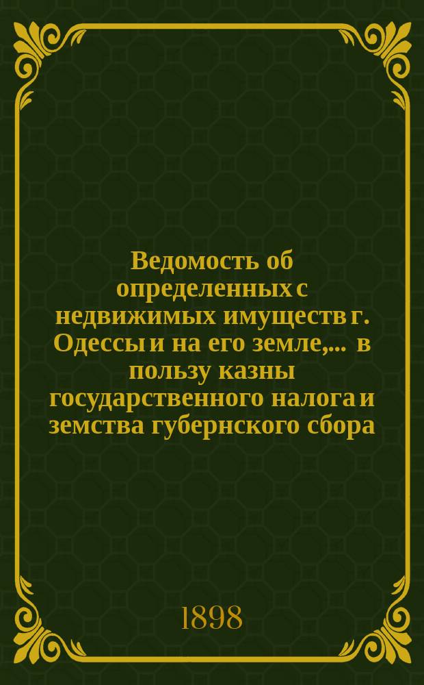 Ведомость об определенных с недвижимых имуществ г. Одессы и на его земле, ... в пользу казны государственного налога и земства губернского сбора, с обозначением причитающегося... городского оценочного сбора, с оценки определенной исполнительной оценочной коммисиею. ... на 1898 год... за сей 1898 год