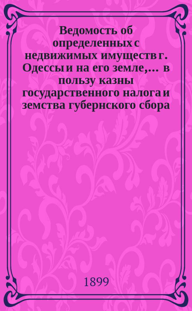 Ведомость об определенных с недвижимых имуществ г. Одессы и на его земле, ... в пользу казны государственного налога и земства губернского сбора, с обозначением причитающегося... городского оценочного сбора, с оценки определенной исполнительной оценочной коммисиею. ... на 1899 год... за сей 1899 год