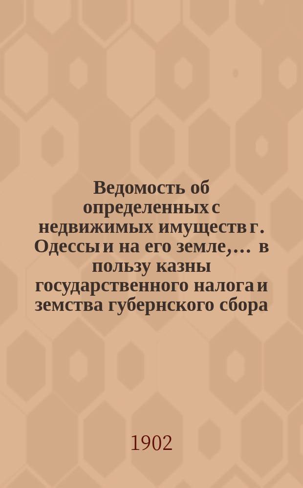 Ведомость об определенных с недвижимых имуществ г. Одессы и на его земле, ... в пользу казны государственного налога и земства губернского сбора, с обозначением причитающегося... городского оценочного сбора, с оценки определенной исполнительной оценочной коммисиею. ... на 1902 год... за сей 1902 год