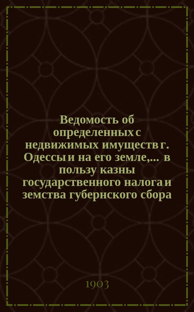 Ведомость об определенных с недвижимых имуществ г. Одессы и на его земле, ... в пользу казны государственного налога и земства губернского сбора, с обозначением причитающегося... городского оценочного сбора, с оценки определенной исполнительной оценочной коммисиею. ... на 1903 год... за сей 1903 год
