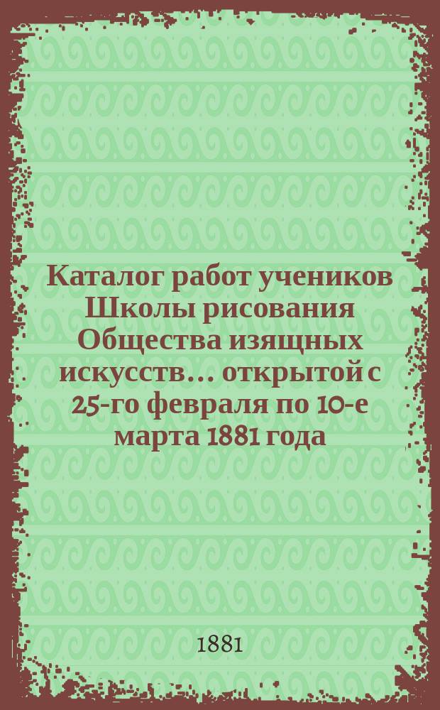 Каталог работ учеников Школы рисования Общества изящных искусств... ... открытой с 25-го февраля по 10-е марта 1881 года