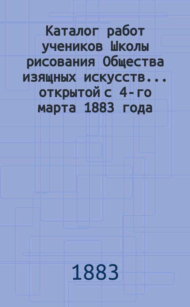 Каталог работ учеников Школы рисования Общества изящных искусств... ... открытой с 4-го марта 1883 года