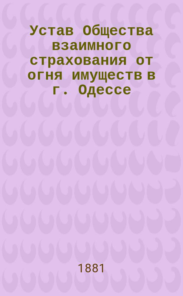 Устав Общества взаимного страхования от огня имуществ в г. Одессе : Утв. 18 июля 1881 г.