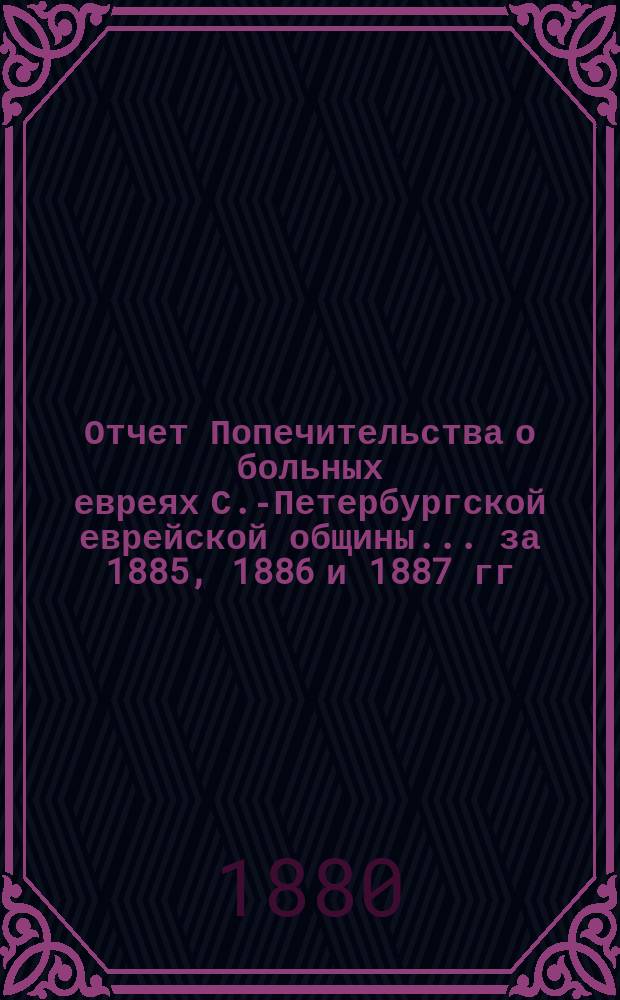 Отчет Попечительства о больных евреях С.-Петербургской еврейской общины... ... за 1885, 1886 и 1887 гг.