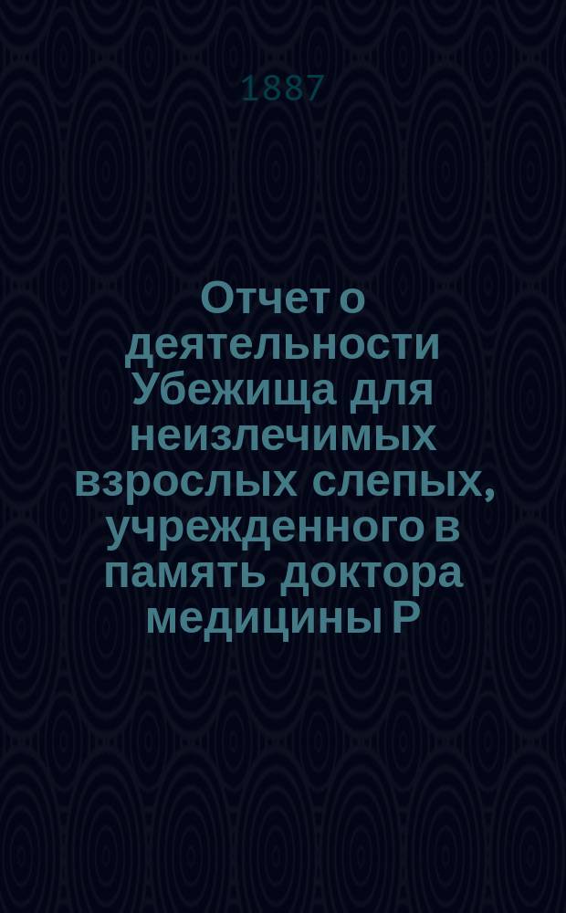 Отчет о деятельности Убежища для неизлечимых взрослых слепых, учрежденного в память доктора медицины Р.Ф. Блессинга... ... за 1886 год