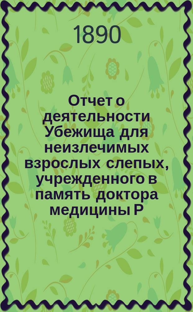 Отчет о деятельности Убежища для неизлечимых взрослых слепых, учрежденного в память доктора медицины Р.Ф. Блессинга... ... за 1889 год