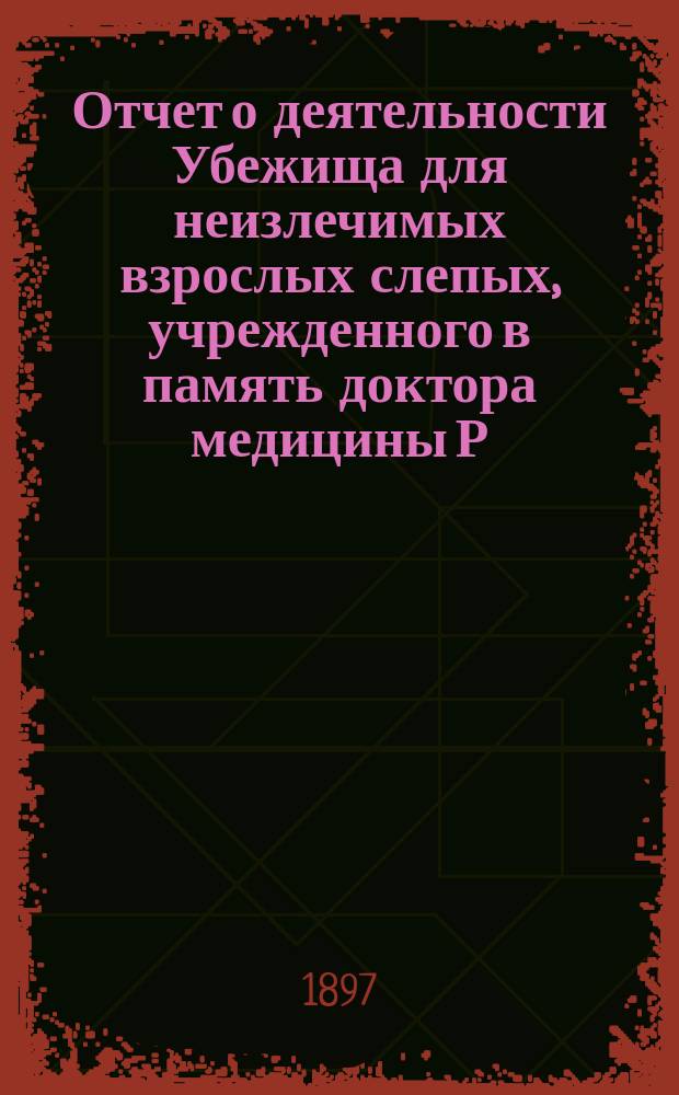 Отчет о деятельности Убежища для неизлечимых взрослых слепых, учрежденного в память доктора медицины Р.Ф. Блессинга... ... за 1896 год